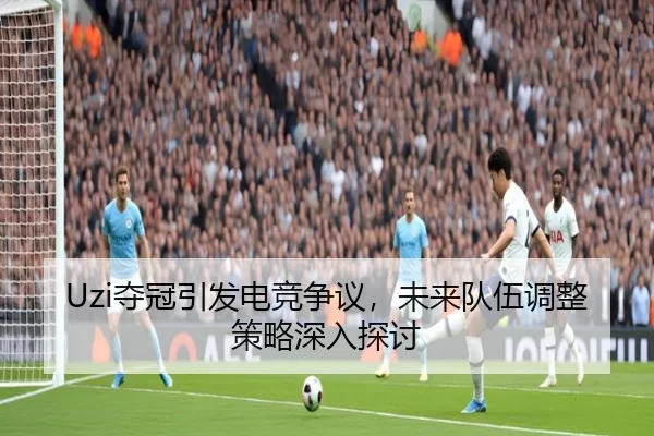 Uzi夺冠引发电竞争议，未来队伍调整策略深入探讨