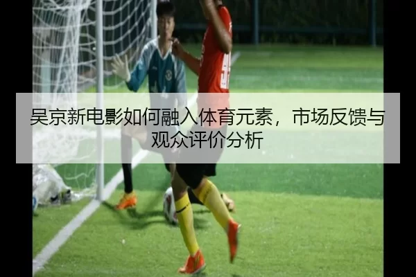 吴京新电影如何融入体育元素，市场反馈与观众评价分析