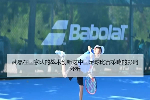 武磊在国家队的战术创新对中国足球比赛策略的影响分析